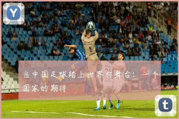 当中国足球踏上世界杯舞台:一个国家的期待
