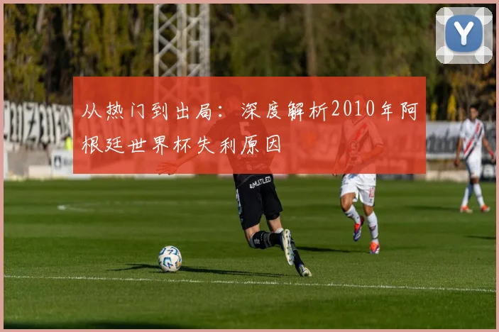 从热门到出局:深度解析2010年阿根廷世界杯失利原因