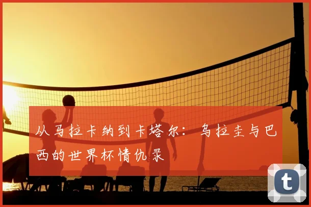 从马拉卡纳到卡塔尔：乌拉圭与巴西的世界杯情仇录