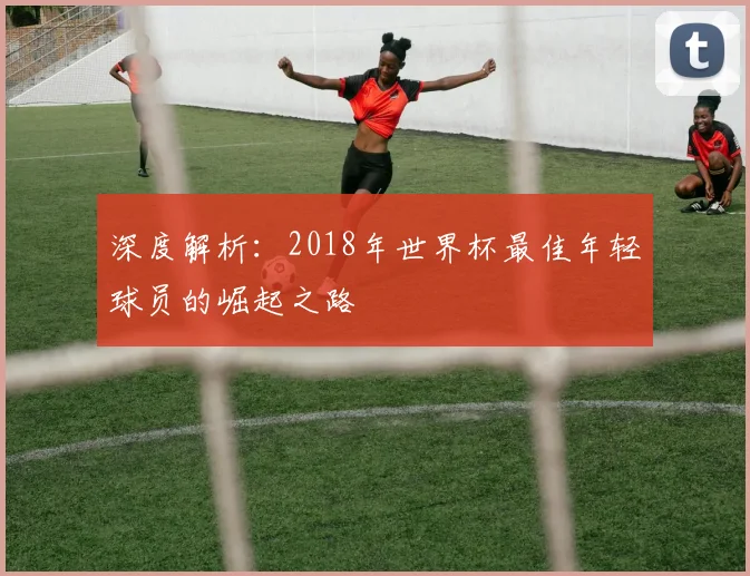 深度解析:2018年世界杯最佳年轻球员的崛起之路