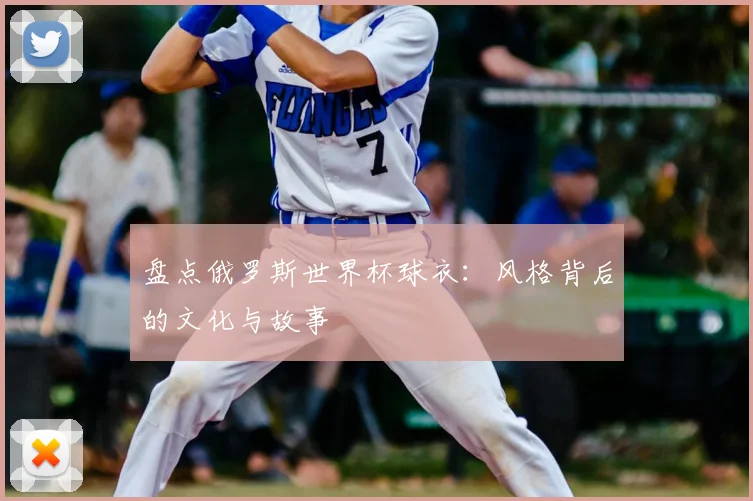 盘点俄罗斯世界杯球衣:风格背后的文化与故事