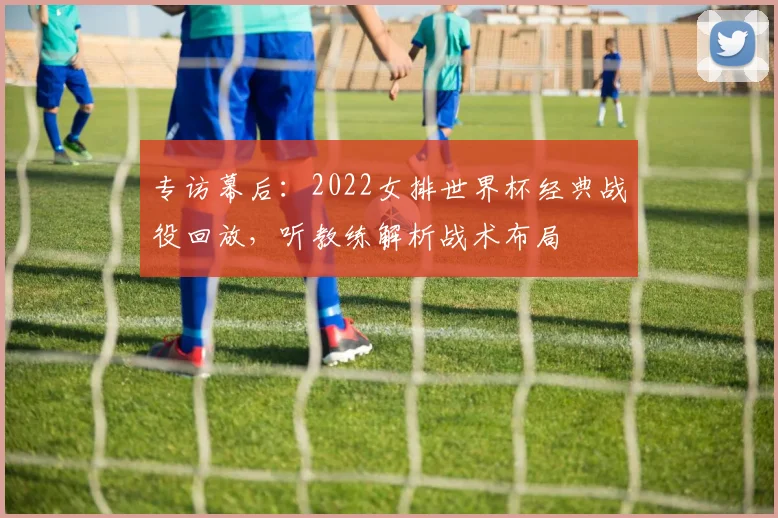 专访幕后:2022女排世界杯经典战役回放,听教练解析战术布局