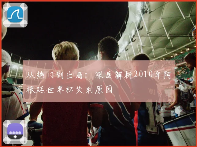 从热门到出局:深度解析2010年阿根廷世界杯失利原因