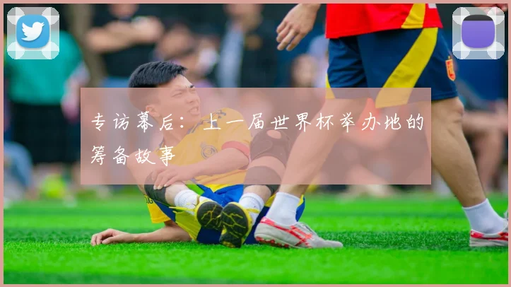 专访幕后:上一届世界杯举办地的筹备故事