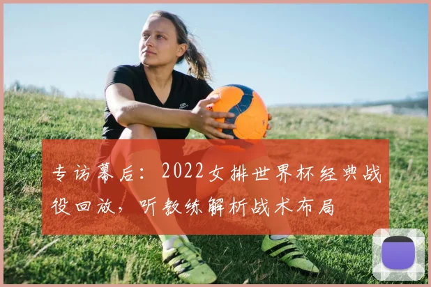 专访幕后:2022女排世界杯经典战役回放,听教练解析战术布局