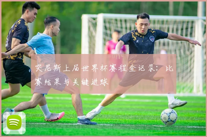 突尼斯上届世界杯赛程全记录：比赛结果与关键进球