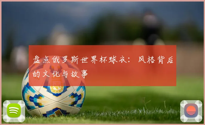 盘点俄罗斯世界杯球衣:风格背后的文化与故事