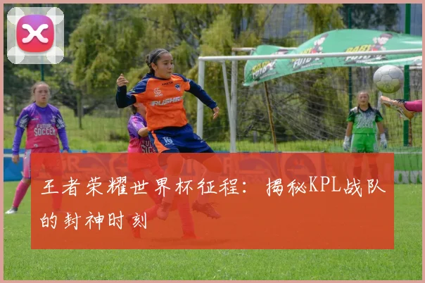 王者荣耀世界杯征程：揭秘KPL战队的封神时刻