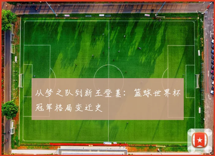 从梦之队到新王登基：篮球世界杯冠军格局变迁史
