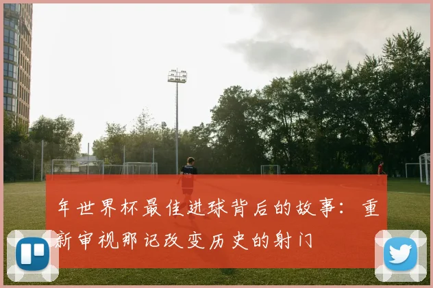年世界杯最佳进球背后的故事：重新审视那记改变历史的射门